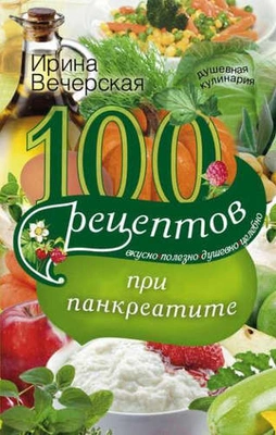 Ирина Вечерская «100 рецептов при панкреатите. Вкусно, полезно, душевно, целебно»